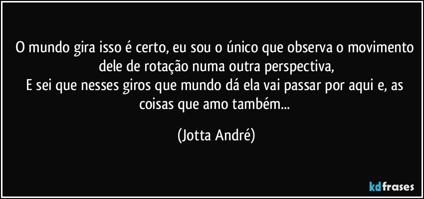 O mundo gira isso é certo, eu sou o único que observa o movimento dele de rotação numa outra perspectiva,
E sei que nesses giros que mundo dá ela vai passar por aqui e, as coisas que amo também... (Jotta André)