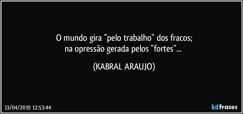 O mundo gira "pelo trabalho" dos fracos;
na opressão gerada pelos "fortes"... (KABRAL ARAUJO)