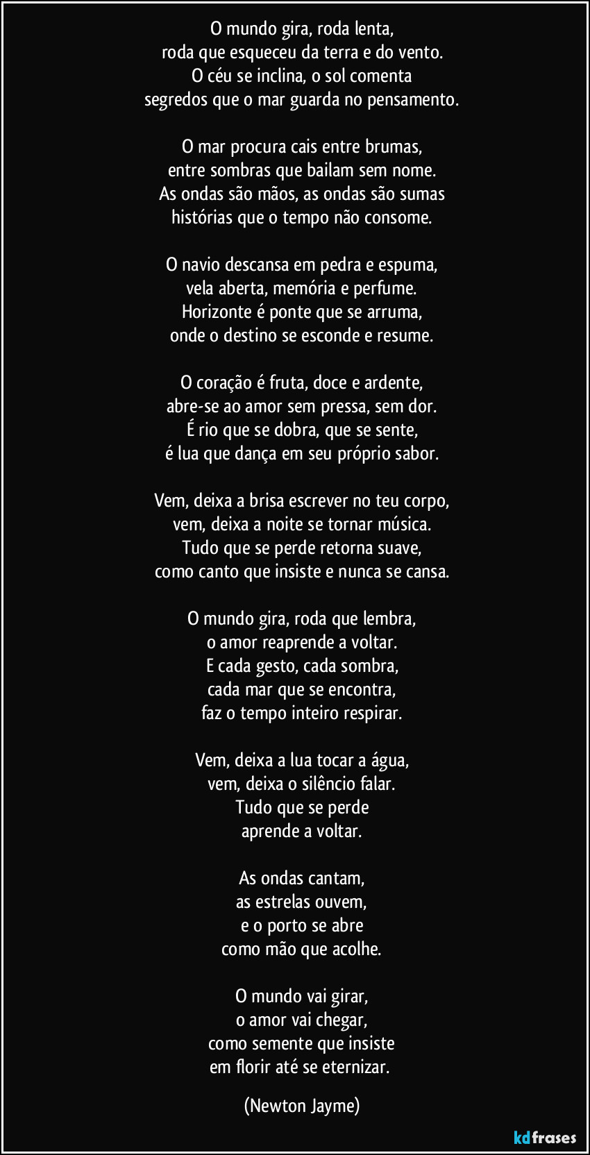 O mundo gira, roda lenta,
roda que esqueceu da terra e do vento.
O céu se inclina, o sol comenta
segredos que o mar guarda no pensamento.

O mar procura cais entre brumas,
entre sombras que bailam sem nome.
As ondas são mãos, as ondas são sumas
histórias que o tempo não consome.

O navio descansa em pedra e espuma,
vela aberta, memória e perfume.
Horizonte é ponte que se arruma,
onde o destino se esconde e resume.

O coração é fruta, doce e ardente,
abre-se ao amor sem pressa, sem dor.
É rio que se dobra, que se sente,
é lua que dança em seu próprio sabor.

Vem, deixa a brisa escrever no teu corpo,
vem, deixa a noite se tornar música.
Tudo que se perde retorna suave,
como canto que insiste e nunca se cansa.

O mundo gira, roda que lembra,
o amor reaprende a voltar.
E cada gesto, cada sombra,
cada mar que se encontra,
faz o tempo inteiro respirar.

Vem, deixa a lua tocar a água,
vem, deixa o silêncio falar.
Tudo que se perde
aprende a voltar.

As ondas cantam,
as estrelas ouvem,
e o porto se abre
como mão que acolhe.

O mundo vai girar,
o amor vai chegar,
como semente que insiste
em florir até se eternizar. (Newton Jayme)
