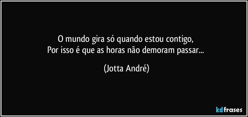 O mundo gira só quando estou contigo, 
Por isso é que as horas não demoram passar... (Jotta André)