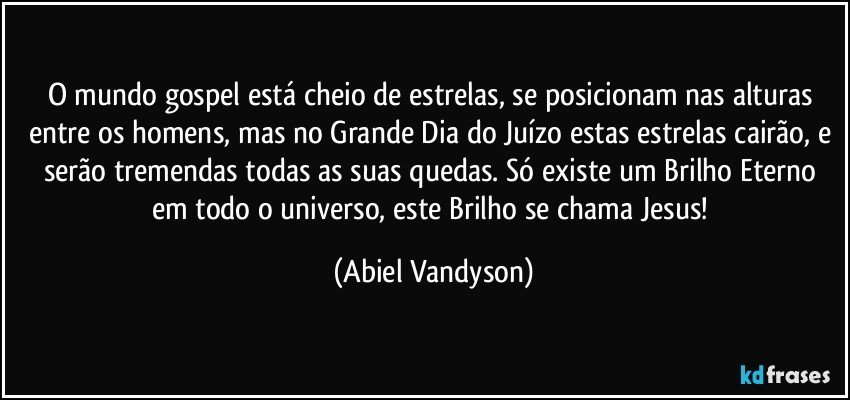 O mundo gospel está cheio de estrelas, se posicionam nas alturas entre os homens, mas no Grande Dia do Juízo estas estrelas cairão, e serão tremendas todas as suas quedas. Só existe um Brilho Eterno em todo o universo, este Brilho se chama Jesus! (Abiel Vandyson)