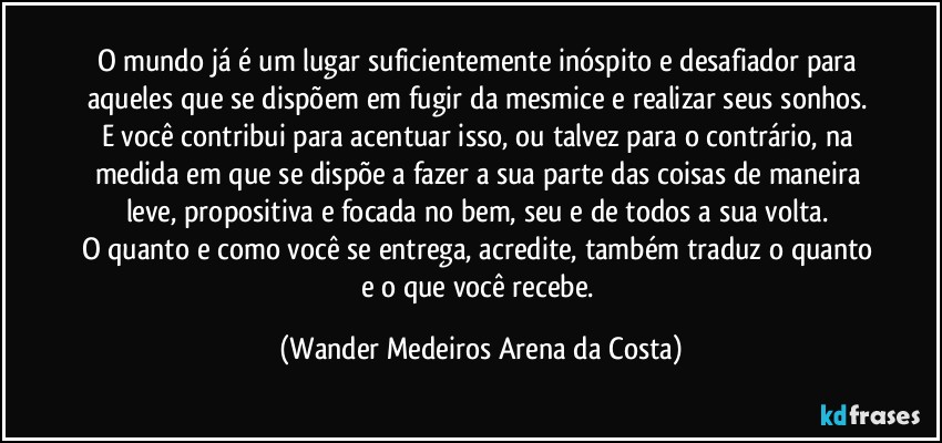 O mundo já é um lugar suficientemente inóspito e desafiador para aqueles que se dispõem em fugir da mesmice e realizar seus sonhos. 
E você contribui para acentuar isso, ou talvez para o contrário, na medida em que se dispõe a fazer a sua parte das coisas de maneira leve, propositiva e focada no bem, seu e de todos a sua volta. 
O quanto e como você se entrega, acredite, também traduz o quanto e o que você recebe. (Wander Medeiros Arena da Costa)