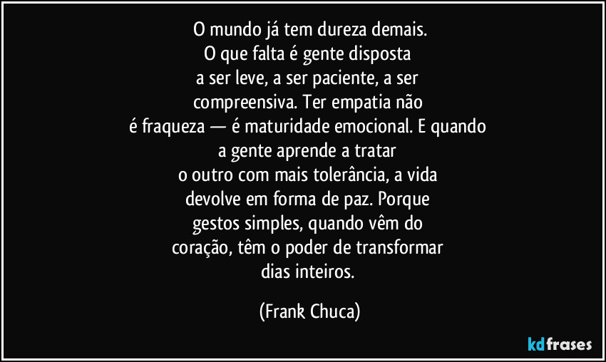 O mundo já tem dureza demais.
O que falta é gente disposta 
a ser leve, a ser paciente, a ser 
compreensiva. Ter empatia não 
é fraqueza — é maturidade emocional. E quando 
a gente aprende a tratar 
o outro com mais tolerância, a vida 
devolve em forma de paz. Porque 
gestos simples, quando vêm do 
coração, têm o poder de transformar 
dias inteiros. (Frank Chuca)