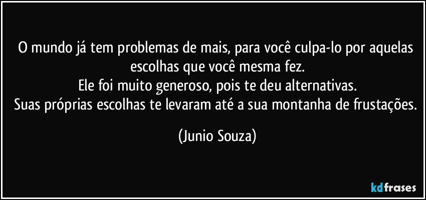 O mundo já tem problemas de mais, para você culpa-lo por aquelas escolhas que você mesma fez.
Ele foi muito generoso, pois te deu alternativas.
Suas próprias escolhas te levaram  até a sua montanha de frustações. (Junio Souza)