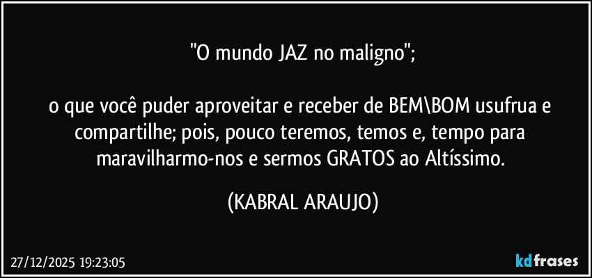 "O mundo JAZ no maligno";

o que você puder aproveitar e receber de BEM\BOM usufrua e compartilhe; pois, pouco teremos, temos e, tempo para maravilharmo-nos e sermos GRATOS ao Altíssimo. (KABRAL ARAUJO)