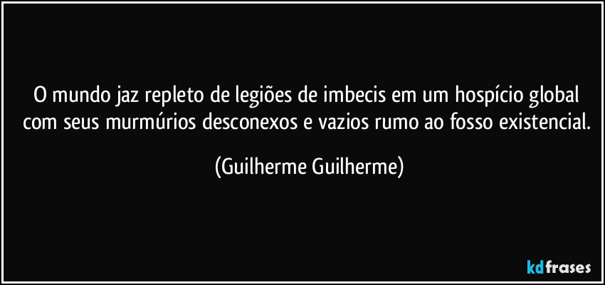 O mundo jaz repleto de legiões de imbecis em um hospício global com seus murmúrios desconexos e vazios rumo ao fosso existencial. (Guilherme Guilherme)