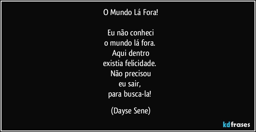 O Mundo Lá Fora!

Eu não conheci
o mundo lá fora. 
Aqui dentro
existia felicidade. 
Não precisou
eu sair, 
para busca-la! (Dayse Sene)