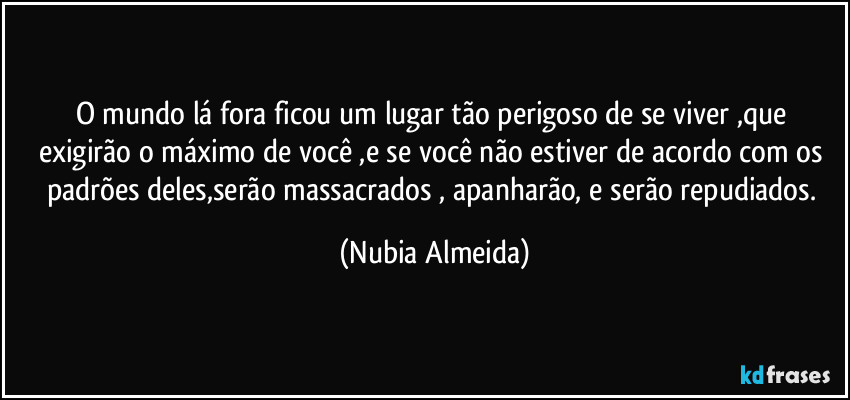 O mundo lá fora  ficou um lugar tão perigoso de se viver ,que exigirão o máximo de você ,e se você não estiver de acordo com os padrões deles,serão massacrados , apanharão, e serão repudiados. (Nubia Almeida)