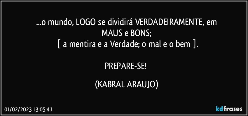 ...o mundo, LOGO se dividirá VERDADEIRAMENTE, em
MAUS e BONS;
 [ a mentira e a Verdade; o mal e o bem ].

PREPARE-SE! (KABRAL ARAUJO)