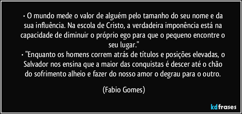 • O mundo mede o valor de alguém pelo tamanho do seu nome e da sua influência. Na escola de Cristo, a verdadeira imponência está na capacidade de diminuir o próprio ego para que o pequeno encontre o seu lugar."
• "Enquanto os homens correm atrás de títulos e posições elevadas, o Salvador nos ensina que a maior das conquistas é descer até o chão do sofrimento alheio e fazer do nosso amor o degrau para o outro. (Fabio Gomes)