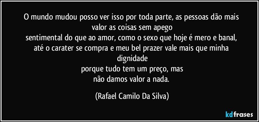 O mundo mudou posso ver isso por toda parte, as pessoas dão mais valor as coisas sem apego
sentimental do que ao amor, como o sexo que hoje é mero e banal, até o carater se compra e meu bel prazer vale mais que minha dignidade
porque tudo tem um preço, mas
não damos valor a nada. (Rafael Camilo Da Silva)