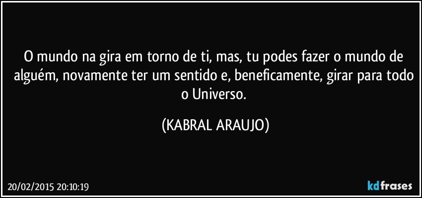 O mundo na gira em torno de ti, mas, tu podes fazer o mundo de alguém, novamente ter um sentido e, beneficamente, girar para todo o Universo. (KABRAL ARAUJO)