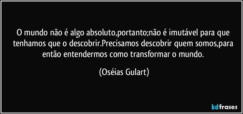 O mundo não é algo absoluto,portanto;não é imutável para que tenhamos que o descobrir.Precisamos descobrir quem somos,para então entendermos como transformar o mundo. (Oséias Gulart)