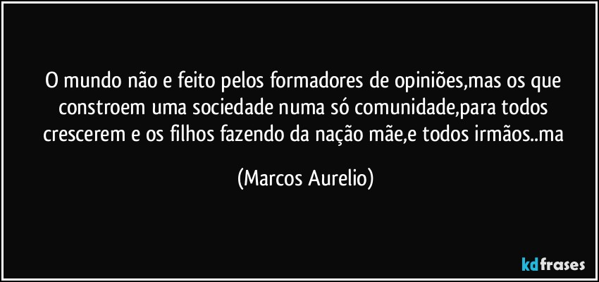 O mundo não e feito pelos formadores de opiniões,mas os que constroem uma sociedade numa só comunidade,para todos crescerem e os filhos fazendo da nação mãe,e todos  irmãos..ma (Marcos Aurelio)