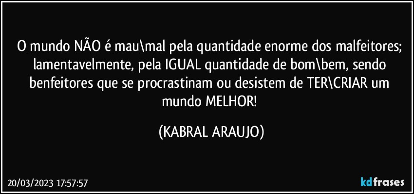 O mundo NÃO é mau\mal pela quantidade enorme dos malfeitores; lamentavelmente, pela IGUAL quantidade de bom\bem, sendo benfeitores que se procrastinam ou desistem de TER\CRIAR um mundo MELHOR! (KABRAL ARAUJO)