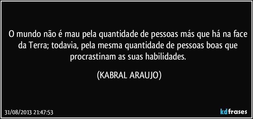 O mundo não é mau pela quantidade de pessoas más que há na face da Terra; todavia, pela mesma quantidade de pessoas boas que procrastinam as suas habilidades. (KABRAL ARAUJO)