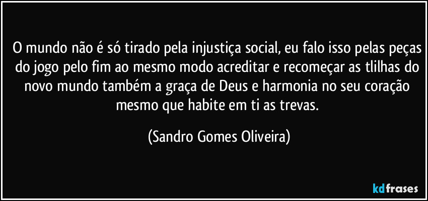 O mundo não é só tirado pela injustiça social, eu falo isso pelas peças do jogo pelo fim ao mesmo modo acreditar e recomeçar as tlilhas do novo mundo também a graça de Deus e harmonia no seu coração mesmo que habite em ti as trevas. (Sandro Gomes Oliveira)