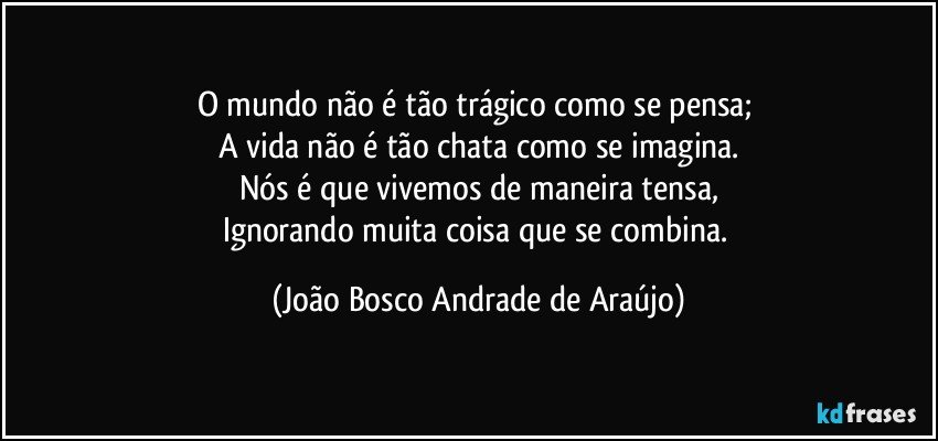 O mundo não é tão trágico como se pensa; 
A vida não é tão chata como se imagina.
Nós é que vivemos de maneira tensa,
Ignorando muita coisa que se combina. (João Bosco Andrade de Araújo)