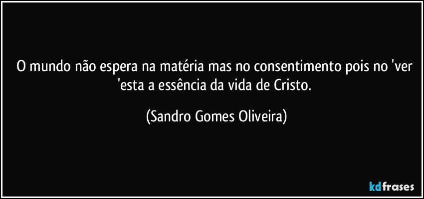 O mundo não espera na matéria mas no consentimento pois no 'ver 'esta a essência da vida de Cristo. (Sandro Gomes Oliveira)