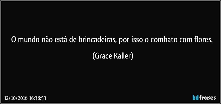 O mundo não está de brincadeiras, por isso o combato com flores. (Grace Kaller)