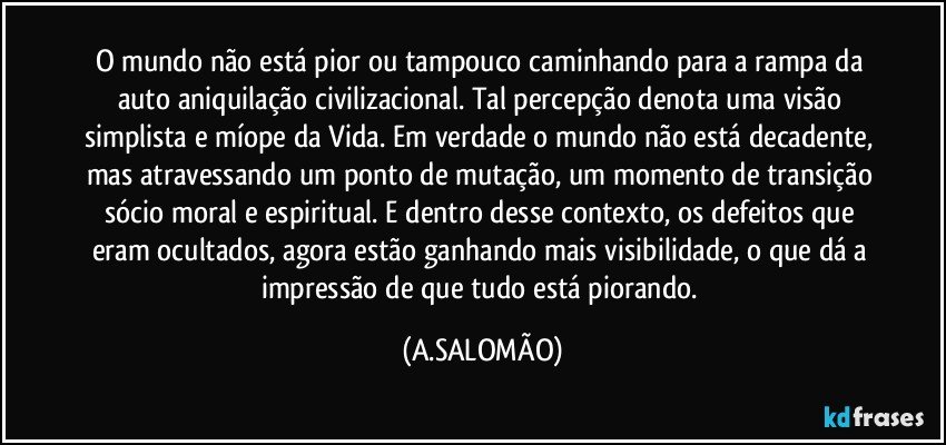 O mundo não está pior ou tampouco caminhando para a rampa da auto aniquilação civilizacional. Tal percepção denota uma visão simplista e míope da Vida. Em verdade o mundo não está decadente, mas atravessando um ponto de mutação, um momento de transição sócio moral e espiritual. E dentro desse contexto, os defeitos que eram ocultados, agora estão ganhando mais visibilidade, o que dá a impressão de que tudo está piorando. (A.SALOMÃO)