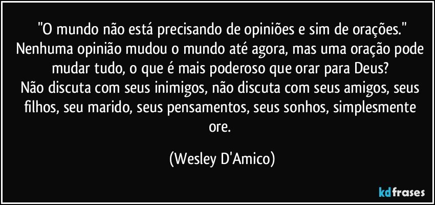 "O mundo não está precisando de opiniões e sim de orações."
Nenhuma opinião mudou o mundo até agora, mas uma oração pode mudar tudo, o que é mais poderoso que orar para Deus? 
Não discuta com seus inimigos, não discuta com seus amigos, seus filhos, seu marido, seus pensamentos, seus sonhos, simplesmente ore. (Wesley D'Amico)