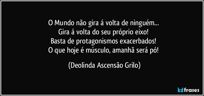 O Mundo não gira á volta de ninguém...
Gira á volta do seu próprio eixo!
Basta de protagonismos exacerbados!
O que hoje é músculo, amanhã será pó! (Deolinda Ascensão Grilo)