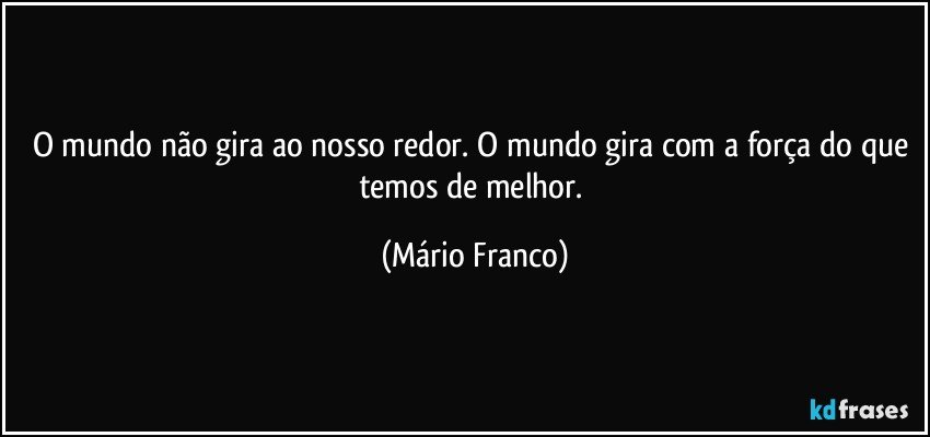 O mundo não gira ao nosso redor. O mundo gira com a força do que temos de melhor. (Mário Franco)