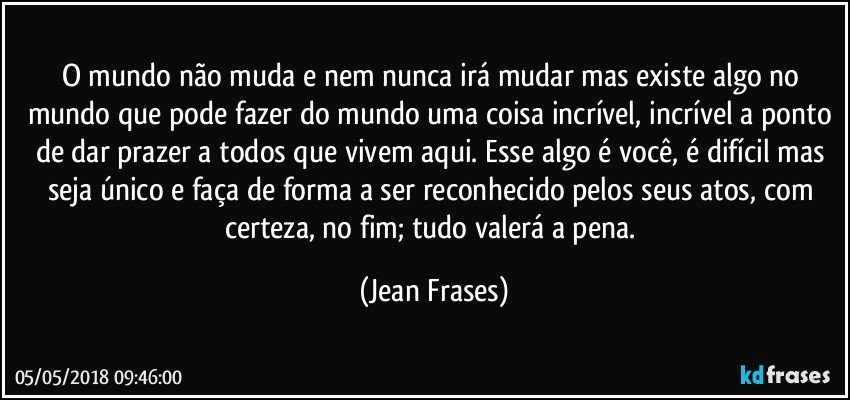 O mundo não muda e nem nunca irá mudar mas existe algo no mundo que pode fazer do mundo uma coisa incrível, incrível a ponto de dar prazer a todos que vivem aqui. Esse algo é você, é difícil mas seja único e faça de forma a ser reconhecido pelos seus atos, com certeza, no fim; tudo valerá a pena. (Jean Frases)