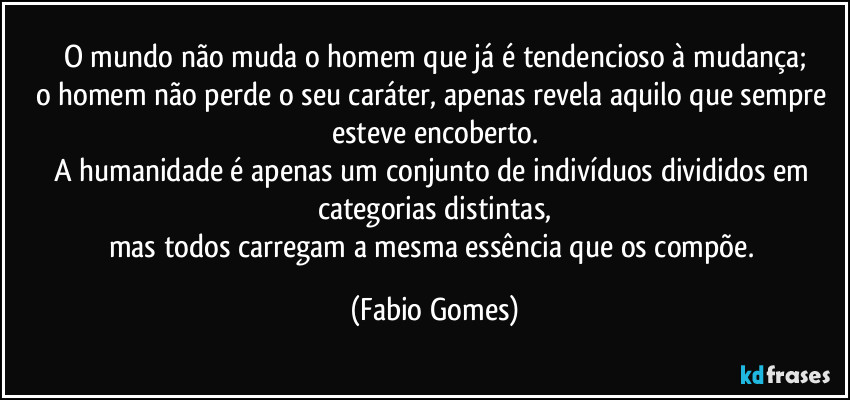 O mundo não muda o homem que já é tendencioso à mudança;
o homem não perde o seu caráter, apenas revela aquilo que sempre esteve encoberto.
A humanidade é apenas um conjunto de indivíduos divididos em categorias distintas,
mas todos carregam a mesma essência que os compõe. (Fabio Gomes)