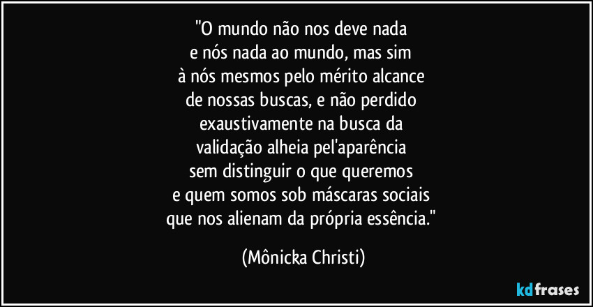 "O mundo não nos deve nada
e nós nada ao mundo, mas sim
à nós mesmos pelo mérito alcance
de nossas buscas, e não perdido
exaustivamente na busca da
validação alheia pel'aparência
sem distinguir o que queremos
e quem somos sob máscaras sociais
que nos alienam da própria essência." (Mônicka Christi)