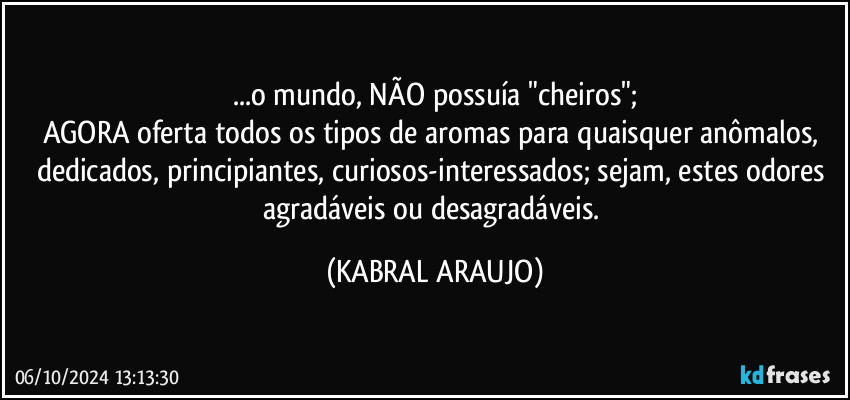 ...o mundo, NÃO possuía "cheiros";
AGORA oferta todos os tipos de aromas para quaisquer anômalos, dedicados, principiantes, curiosos-interessados; sejam, estes odores agradáveis ou desagradáveis. (KABRAL ARAUJO)