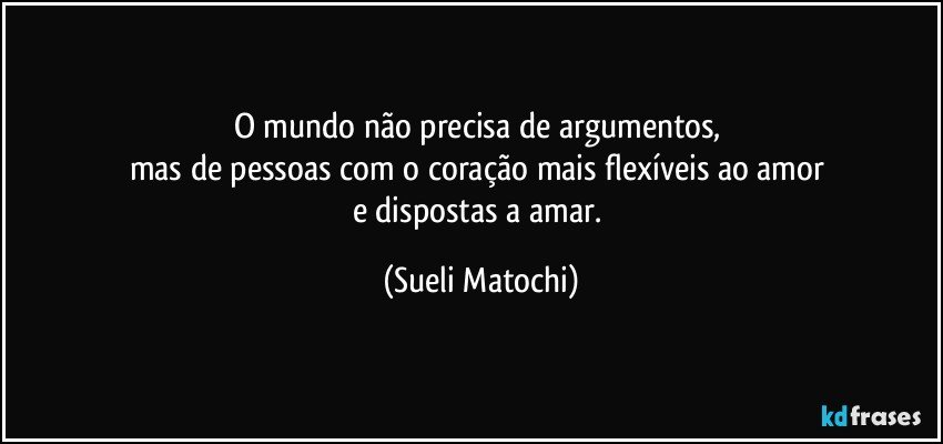 O mundo não precisa de argumentos, 
mas de  pessoas com o coração mais flexíveis ao amor 
e dispostas a amar. (Sueli Matochi)