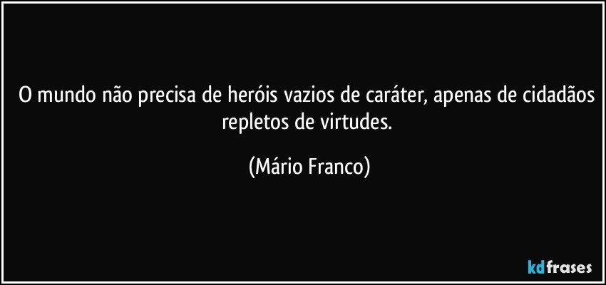 O mundo não precisa de heróis vazios de caráter, apenas de cidadãos repletos de virtudes. (Mário Franco)