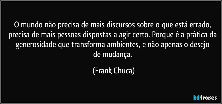 O mundo não precisa de mais discursos sobre o que está errado, precisa de mais pessoas dispostas a agir certo. Porque é a prática da generosidade que transforma ambientes, e não apenas o desejo 
de mudança. (Frank Chuca)
