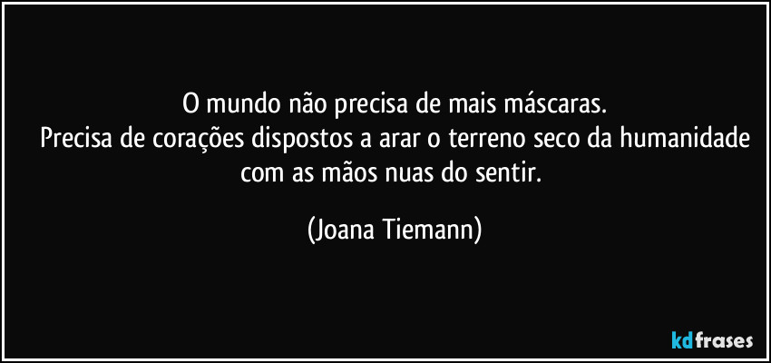 O mundo não precisa de mais máscaras.
Precisa de corações dispostos a arar o terreno seco da humanidade
com as mãos nuas do sentir. (Joana Tiemann)