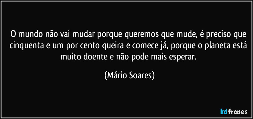 O mundo não vai mudar porque queremos que mude, é preciso que cinquenta e um por cento queira e comece já, porque o planeta está muito doente e não pode mais esperar. (Mário Soares)