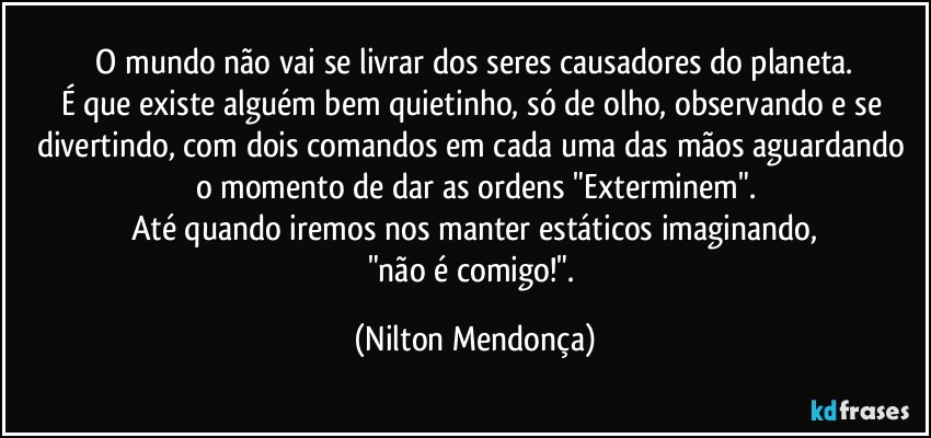 ⁠O mundo não vai se livrar dos seres causadores do planeta. 
É que existe alguém bem quietinho, só de olho, observando e se divertindo, com dois comandos em cada uma das mãos aguardando o momento de dar as ordens "Exterminem".
Até quando iremos nos manter estáticos imaginando,
"não é comigo!". (Nilton Mendonça)