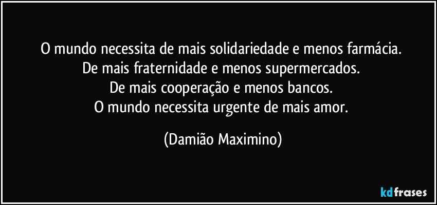 O mundo necessita de mais solidariedade e menos farmácia. 
De mais fraternidade e menos supermercados. 
De mais cooperação e menos bancos. 
O mundo necessita urgente de mais amor. (Damião Maximino)