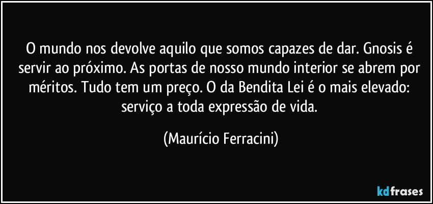 O mundo nos devolve aquilo que somos capazes de dar. Gnosis é servir ao próximo. As portas de nosso mundo interior se abrem por méritos. Tudo tem um preço. O da Bendita Lei é o mais elevado: serviço a toda expressão de vida. (Maurício Ferracini)