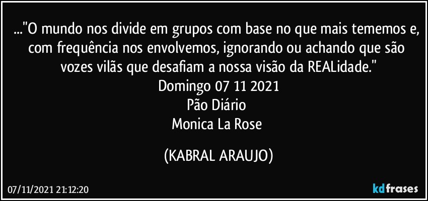 ..."O mundo nos divide em grupos com base no que mais tememos e, com frequência nos envolvemos, ignorando ou achando que são vozes vilãs que desafiam a nossa visão da REALidade."
Domingo 07/11/2021
Pão Diário 
Monica La Rose (KABRAL ARAUJO)