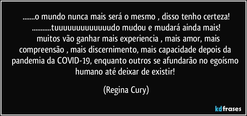 ...o mundo nunca mais será o mesmo , disso tenho certeza!
...tuuuuuuuuuuuuudo mudou e mudará ainda mais!
         muitos vão ganhar mais experiencia , mais amor, mais compreensão , mais discernimento, mais capacidade  depois da  pandemia da COVID-19, enquanto outros se afundarão no egoísmo humano  até deixar de existir! (Regina Cury)