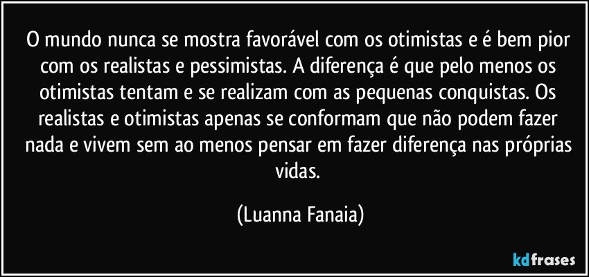 O mundo nunca se mostra favorável com os otimistas e é bem pior com os realistas e pessimistas. A diferença é que pelo menos os otimistas tentam e se realizam com as pequenas conquistas. Os realistas e otimistas apenas se conformam que não podem fazer nada e vivem sem ao menos pensar em fazer diferença nas próprias vidas. (Luanna Fanaia)