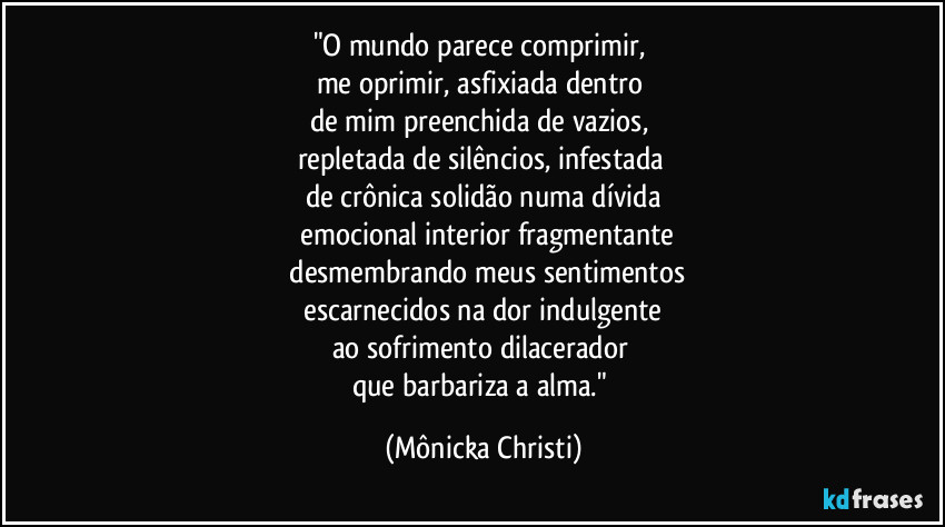 "O mundo parece comprimir,
me oprimir, asfixiada dentro
de mim preenchida de vazios,
repletada de silêncios, infestada
de crônica solidão numa dívida
emocional interior fragmentante
desmembrando meus sentimentos
escarnecidos na dor indulgente
ao sofrimento dilacerador
que barbariza a alma." (Mônicka Christi)
