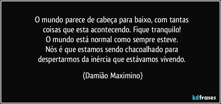 O mundo parece de cabeça para baixo, com tantas 
coisas que esta acontecendo. Fique tranquilo! 
O mundo está normal como sempre esteve. 
Nós é que estamos sendo chacoalhado para 
despertarmos da inércia que estávamos vivendo. (Damião Maximino)