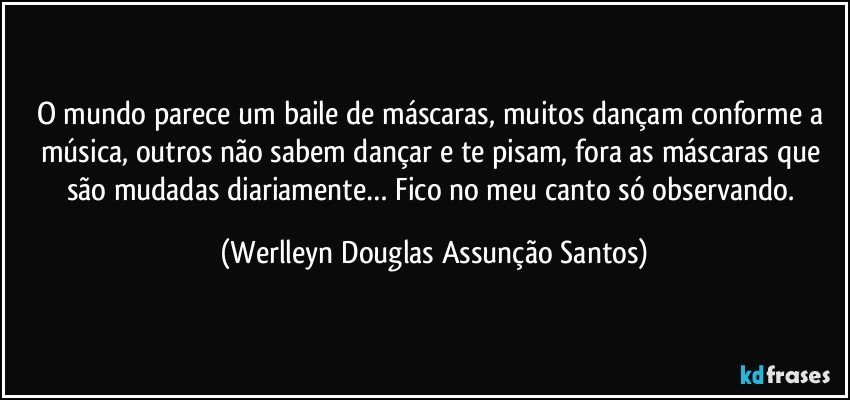 O mundo parece um baile de máscaras, muitos dançam conforme a música, outros não sabem dançar e te pisam, fora as máscaras que são mudadas diariamente… Fico no meu canto só observando. (Werlleyn Douglas Assunção Santos)