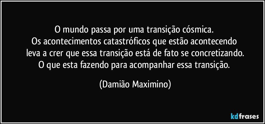 O mundo passa por uma transição cósmica. 
Os acontecimentos catastróficos que estão acontecendo 
leva a crer que essa transição está de fato se concretizando.
O que esta fazendo para acompanhar essa transição. (Damião Maximino)