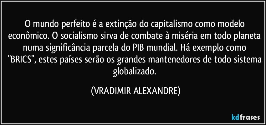 O mundo perfeito é a extinção do capitalismo como modelo econômico. O socialismo sirva de combate à miséria em todo planeta numa significância parcela do PIB mundial. Há exemplo como "BRICS", estes países serão os grandes mantenedores de todo sistema globalizado. (VRADIMIR ALEXANDRE)