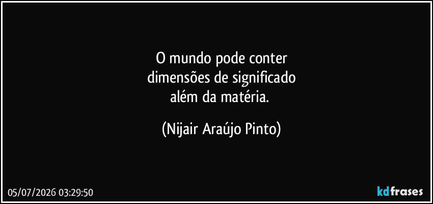O mundo pode conter
dimensões de significado
além da matéria. (Nijair Araújo Pinto)