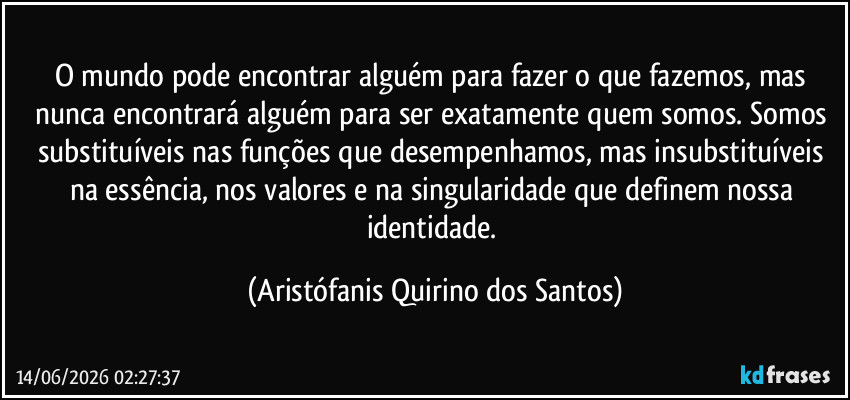 O mundo pode encontrar alguém para fazer o que fazemos, mas nunca encontrará alguém para ser exatamente quem somos. Somos substituíveis nas funções que desempenhamos, mas insubstituíveis na essência, nos valores e na singularidade que definem nossa identidade. (Aristófanis Quirino dos Santos)